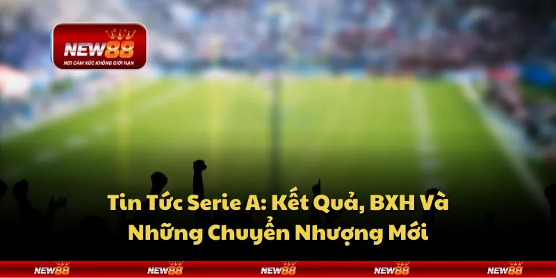 Tin Tức Serie A: Kết Quả, BXH Và Những Chuyển Nhượng Mới